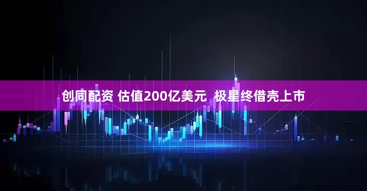创同配资 估值200亿美元  极星终借壳上市