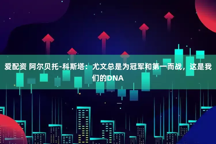 爱配资 阿尔贝托-科斯塔：尤文总是为冠军和第一而战，这是我们的DNA