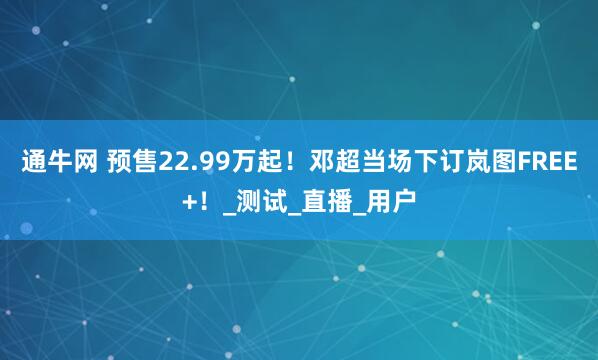 通牛网 预售22.99万起！邓超当场下订岚图FREE+！_测试_直播_用户
