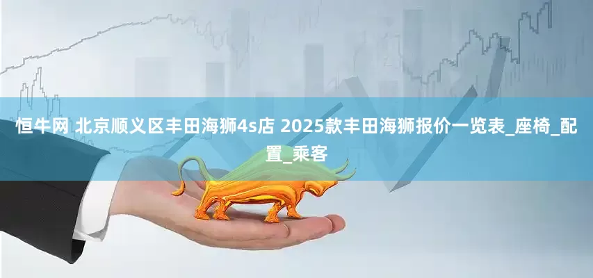 恒牛网 北京顺义区丰田海狮4s店 2025款丰田海狮报价一览表_座椅_配置_乘客