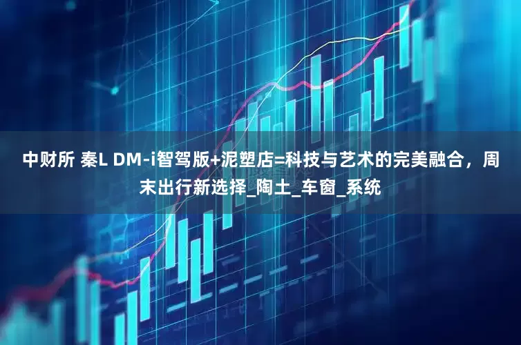 中财所 秦L DM-i智驾版+泥塑店=科技与艺术的完美融合，周末出行新选择_陶土_车窗_系统