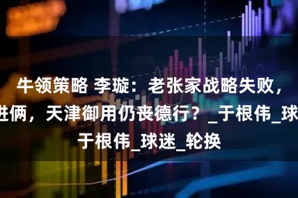 牛领策略 李璇：老张家战略失败，老李家进俩，天津御用仍丧德行？_于根伟_球迷_轮换