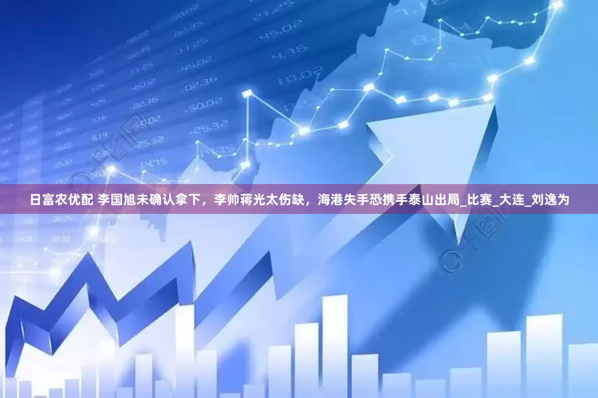日富农优配 李国旭未确认拿下，李帅蒋光太伤缺，海港失手恐携手泰山出局_比赛_大连_刘逸为