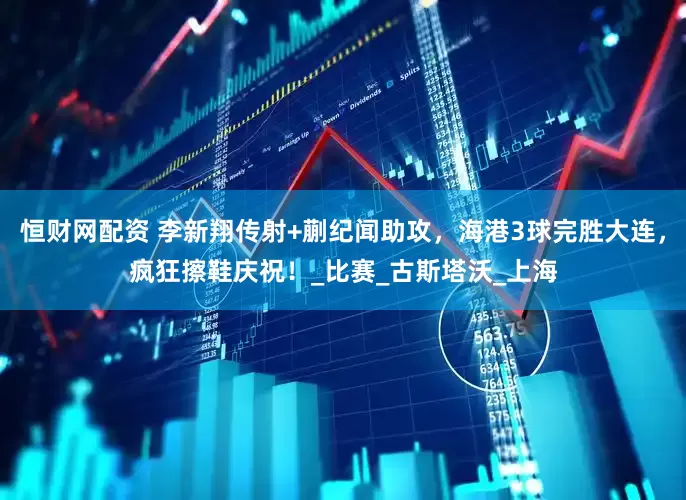 恒财网配资 李新翔传射+蒯纪闻助攻，海港3球完胜大连，疯狂擦鞋庆祝！_比赛_古斯塔沃_上海