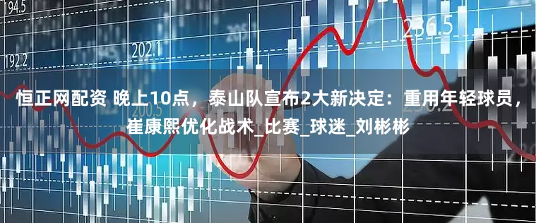 恒正网配资 晚上10点，泰山队宣布2大新决定：重用年轻球员，崔康熙优化战术_比赛_球迷_刘彬彬