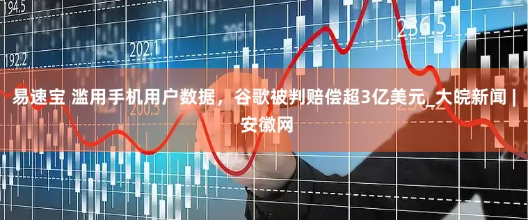 易速宝 滥用手机用户数据，谷歌被判赔偿超3亿美元_大皖新闻 | 安徽网