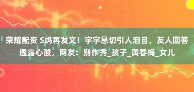荣耀配资 S妈再发文！字字恳切引人泪目，友人回答透露心酸，网友：别作秀_孩子_黄春梅_女儿