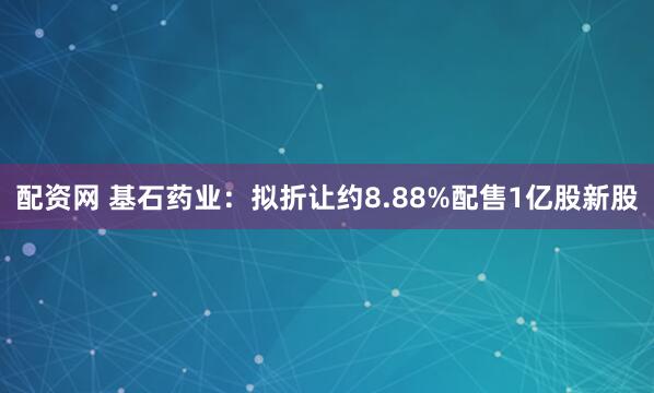 配资网 基石药业：拟折让约8.88%配售1亿股新股