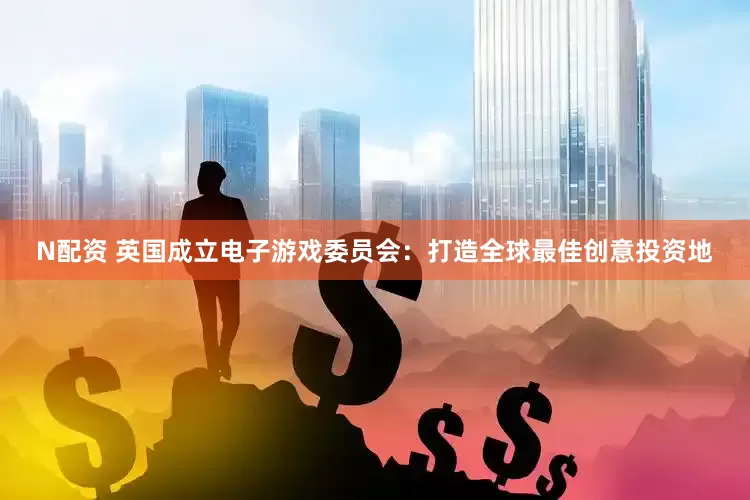 N配资 英国成立电子游戏委员会：打造全球最佳创意投资地