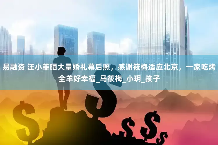 易融资 汪小菲晒大量婚礼幕后照，感谢筱梅适应北京，一家吃烤全羊好幸福_马筱梅_小玥_孩子