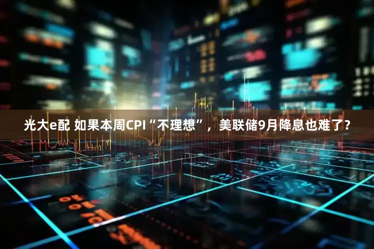 光大e配 如果本周CPI“不理想”，美联储9月降息也难了？