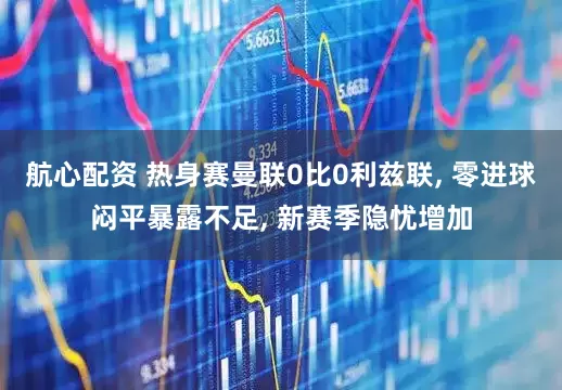 航心配资 热身赛曼联0比0利兹联, 零进球闷平暴露不足, 新赛季隐忧增加
