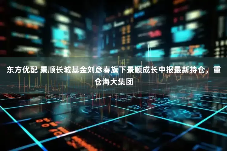 东方优配 景顺长城基金刘彦春旗下景顺成长中报最新持仓，重仓海大集团