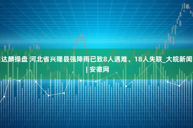 达麟操盘 河北省兴隆县强降雨已致8人遇难、18人失联_大皖新闻 | 安徽网