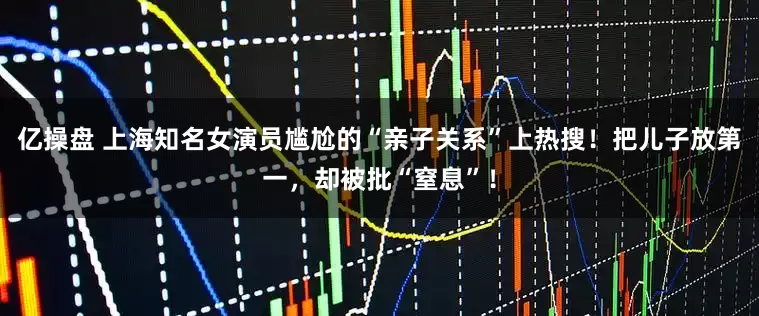 亿操盘 上海知名女演员尴尬的“亲子关系”上热搜！把儿子放第一，却被批“窒息”！