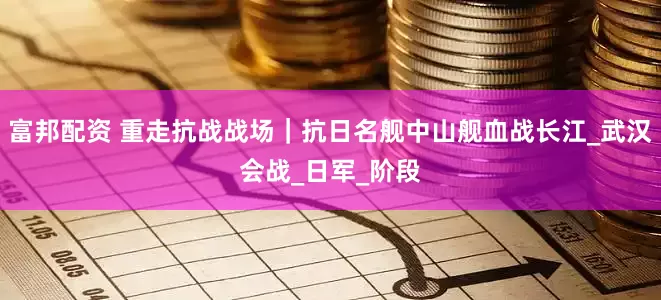 富邦配资 重走抗战战场｜抗日名舰中山舰血战长江_武汉会战_日军_阶段