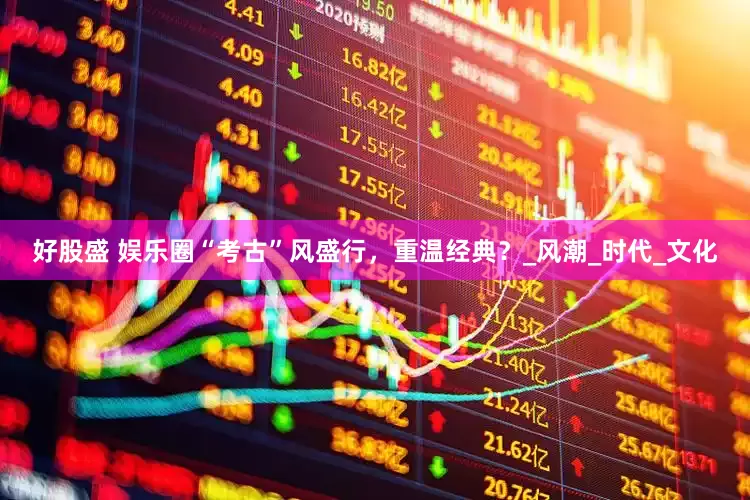 好股盛 娱乐圈“考古”风盛行，重温经典？_风潮_时代_文化