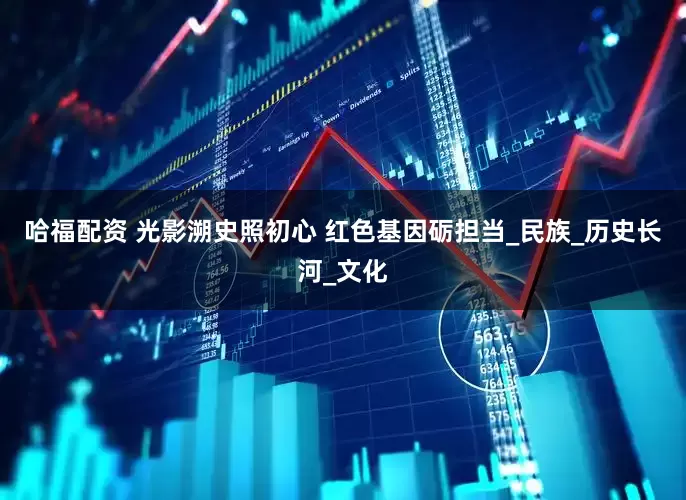 哈福配资 光影溯史照初心 红色基因砺担当_民族_历史长河_文化