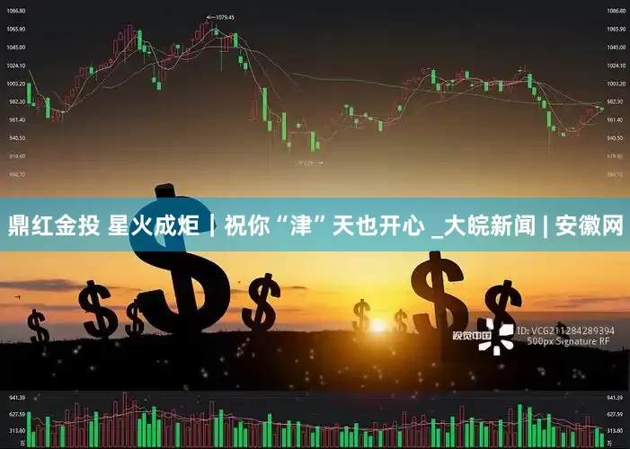 鼎红金投 星火成炬｜祝你“津”天也开心 _大皖新闻 | 安徽网