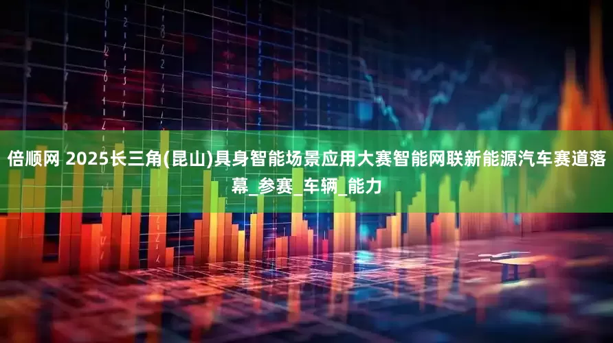 倍顺网 2025长三角(昆山)具身智能场景应用大赛智能网联新能源汽车赛道落幕_参赛_车辆_能力