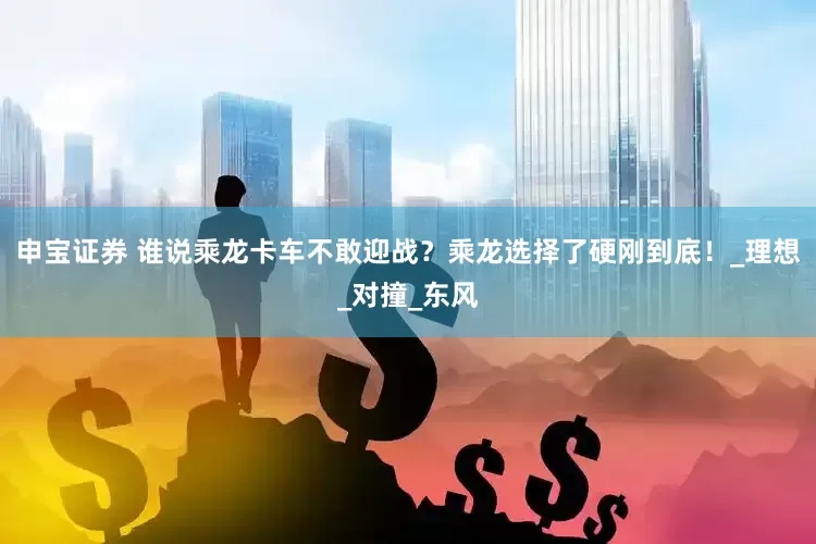申宝证券 谁说乘龙卡车不敢迎战？乘龙选择了硬刚到底！_理想_对撞_东风