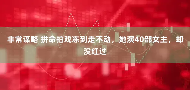 非常谋略 拼命拍戏冻到走不动，她演40部女主，却没红过