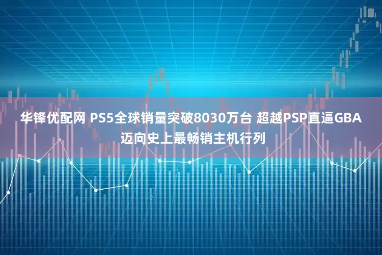 华锋优配网 PS5全球销量突破8030万台 超越PSP直逼GBA 迈向史上最畅销主机行列