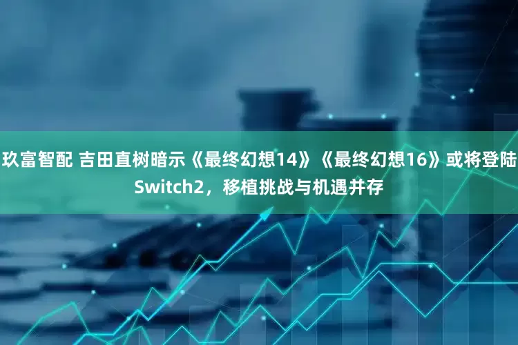 玖富智配 吉田直树暗示《最终幻想14》《最终幻想16》或将登陆Switch2，移植挑战与机遇并存