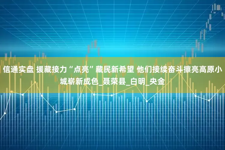 信通实盘 援藏接力“点亮”藏民新希望 他们接续奋斗擦亮高原小城崭新成色_聂荣县_白明_央金