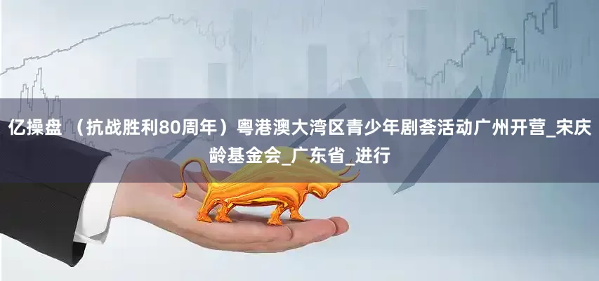 亿操盘 （抗战胜利80周年）粤港澳大湾区青少年剧荟活动广州开营_宋庆龄基金会_广东省_进行