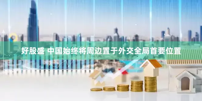 好股盛 中国始终将周边置于外交全局首要位置