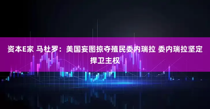 资本E家 马杜罗：美国妄图掠夺殖民委内瑞拉 委内瑞拉坚定捍卫主权