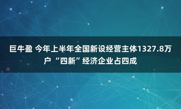 巨牛盈 今年上半年全国新设经营主体1327.8万户 “四新”经济企业占四成