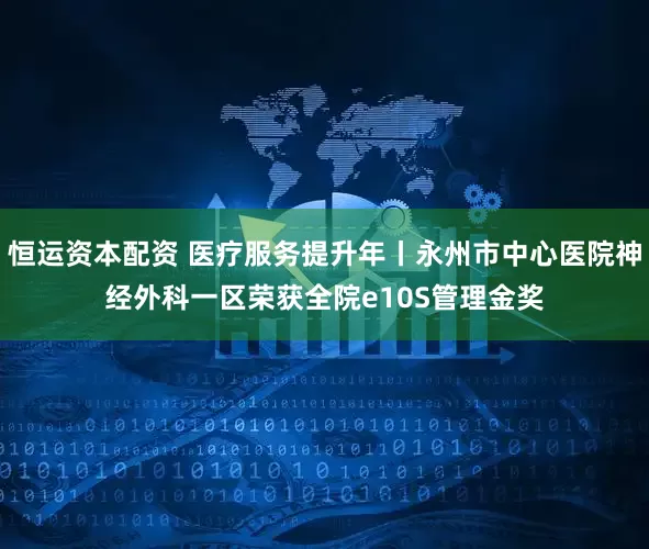 恒运资本配资 医疗服务提升年丨永州市中心医院神经外科一区荣获全院e10S管理金奖