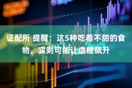 证配所 提醒：这5种吃着不甜的食物，实则可能让血糖飙升