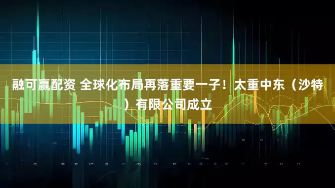 融可赢配资 全球化布局再落重要一子！太重中东（沙特）有限公司成立