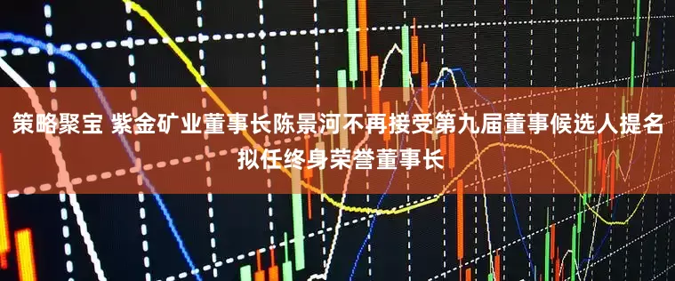 策略聚宝 紫金矿业董事长陈景河不再接受第九届董事候选人提名 拟任终身荣誉董事长