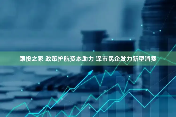 跟投之家 政策护航资本助力 深市民企发力新型消费