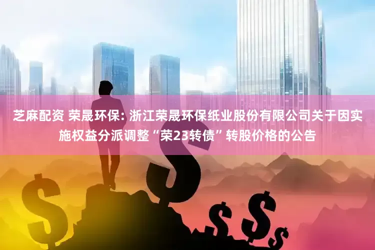 芝麻配资 荣晟环保: 浙江荣晟环保纸业股份有限公司关于因实施权益分派调整“荣23转债”转股价格的公告