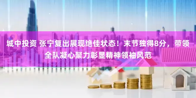 城中投资 张宁复出展现绝佳状态！末节独得8分，带领全队凝心聚力彰显精神领袖风范