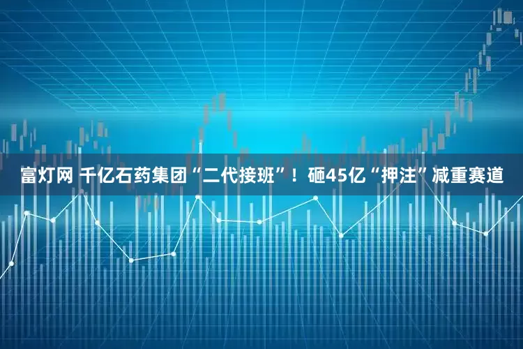 富灯网 千亿石药集团“二代接班”！砸45亿“押注”减重赛道