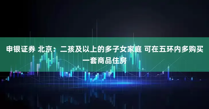申银证券 北京：二孩及以上的多子女家庭 可在五环内多购买一套商品住房