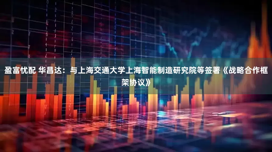 盈富忧配 华昌达：与上海交通大学上海智能制造研究院等签署《战略合作框架协议》