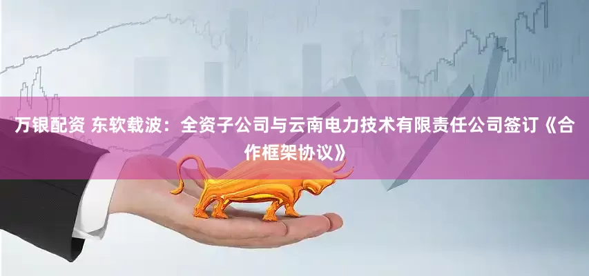 万银配资 东软载波：全资子公司与云南电力技术有限责任公司签订《合作框架协议》