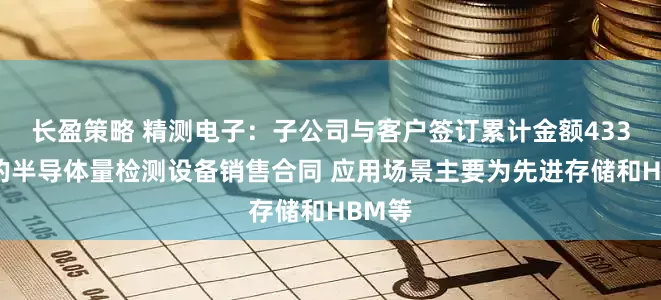 长盈策略 精测电子：子公司与客户签订累计金额433亿元的半导体量检测设备销售合同 应用场景主要为先进存储和HBM等