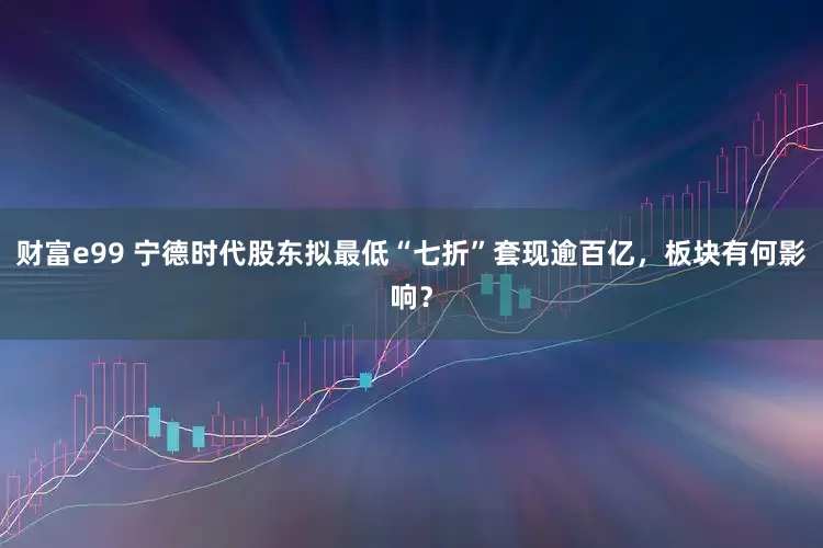 财富e99 宁德时代股东拟最低“七折”套现逾百亿，板块有何影响？