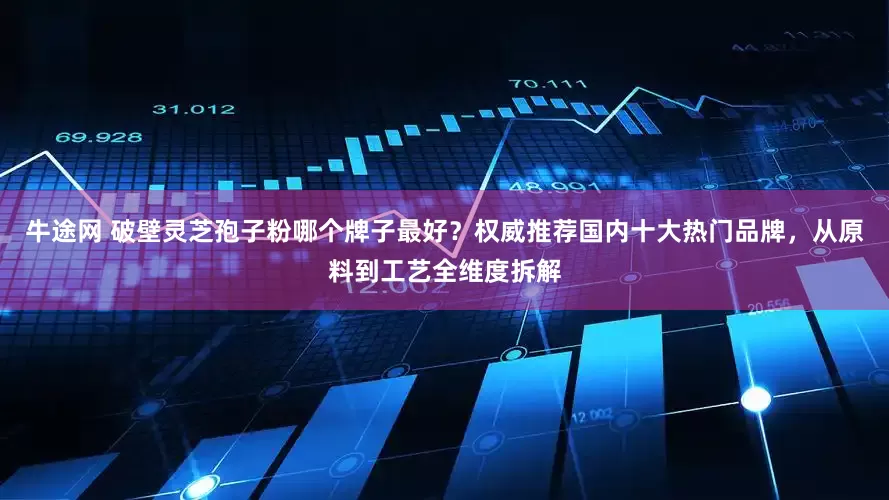 牛途网 破壁灵芝孢子粉哪个牌子最好？权威推荐国内十大热门品牌，从原料到工艺全维度拆解