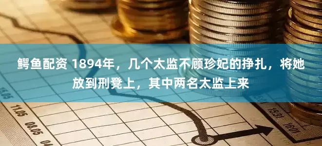鳄鱼配资 1894年，几个太监不顾珍妃的挣扎，将她放到刑凳上，其中两名太监上来