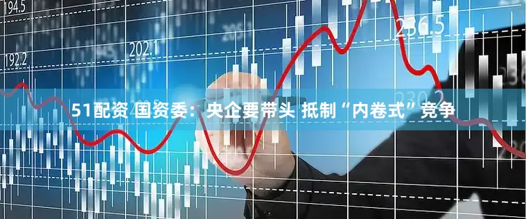 51配资 国资委：央企要带头 抵制“内卷式”竞争