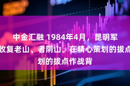 中金汇融 1984年4月，昆明军区奉命收复老山、者阴山。在精心策划的拔点作战背